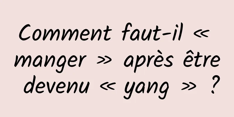 Comment faut-il « manger » après être devenu « yang » ?