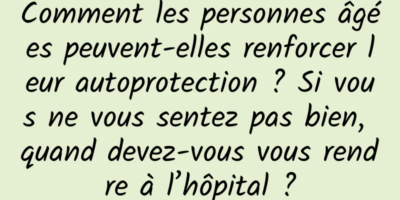 Comment les personnes âgées peuvent-elles renforcer leur autoprotection ? Si vous ne vous sentez pas bien, quand devez-vous vous rendre à l’hôpital ?