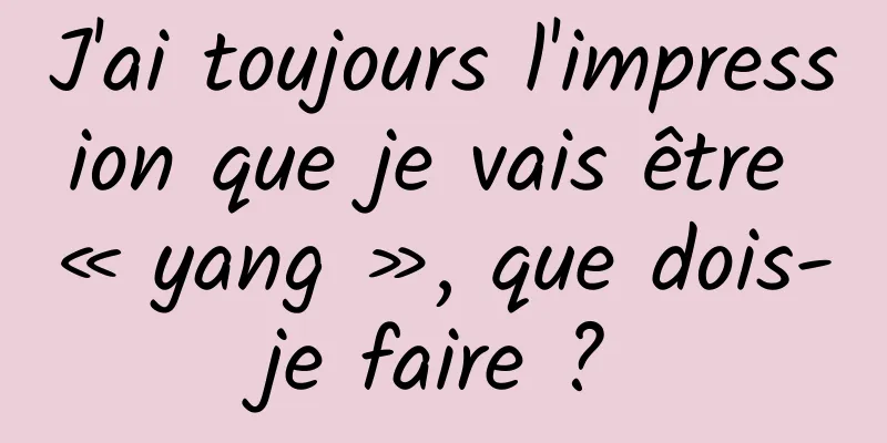 J'ai toujours l'impression que je vais être « yang », que dois-je faire ?
