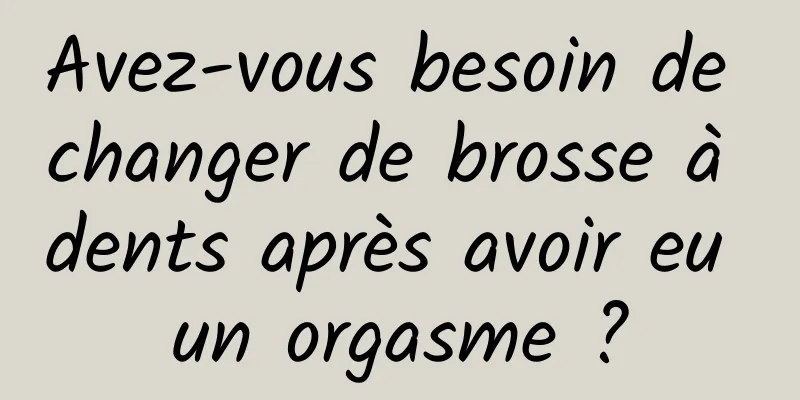Avez-vous besoin de changer de brosse à dents après avoir eu un orgasme ?