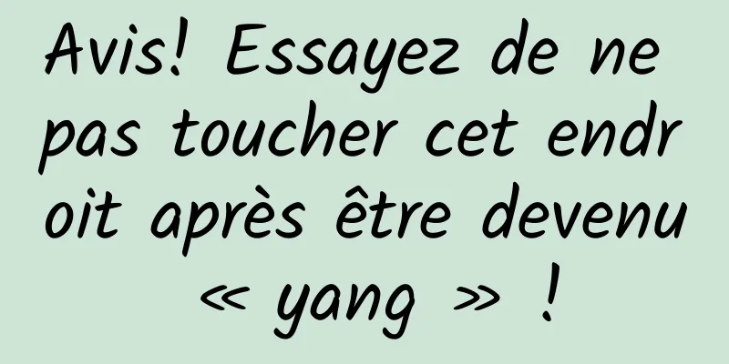 Avis! Essayez de ne pas toucher cet endroit après être devenu « yang » !