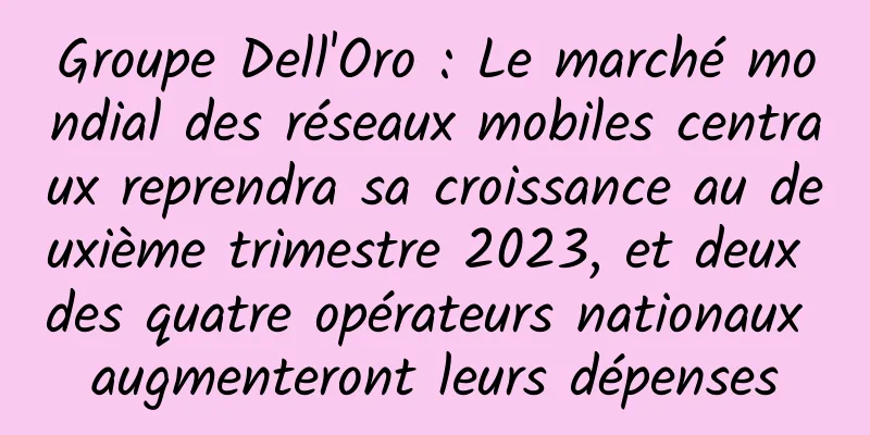 Groupe Dell'Oro : Le marché mondial des réseaux mobiles centraux reprendra sa croissance au deuxième trimestre 2023, et deux des quatre opérateurs nationaux augmenteront leurs dépenses