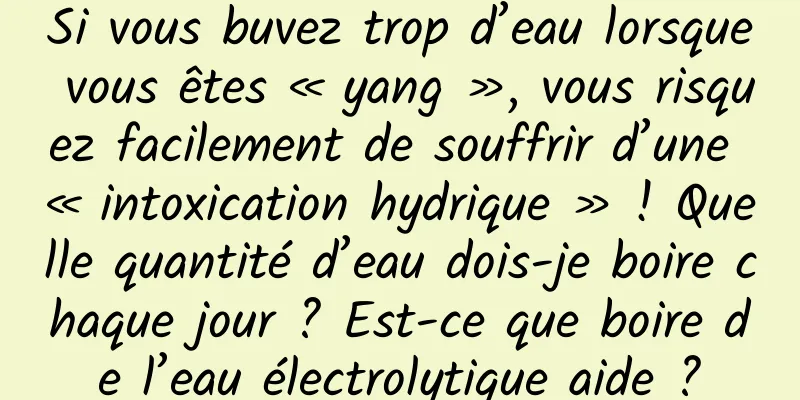 Si vous buvez trop d’eau lorsque vous êtes « yang », vous risquez facilement de souffrir d’une « intoxication hydrique » ! Quelle quantité d’eau dois-je boire chaque jour ? Est-ce que boire de l’eau électrolytique aide ?