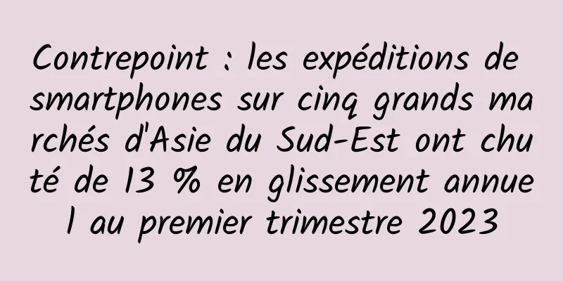 Contrepoint : les expéditions de smartphones sur cinq grands marchés d'Asie du Sud-Est ont chuté de 13 % en glissement annuel au premier trimestre 2023