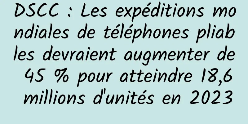 DSCC : Les expéditions mondiales de téléphones pliables devraient augmenter de 45 % pour atteindre 18,6 millions d'unités en 2023