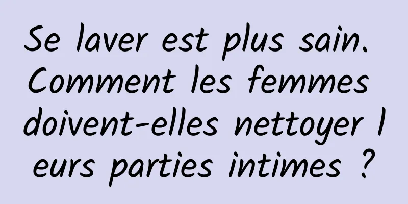 Se laver est plus sain. Comment les femmes doivent-elles nettoyer leurs parties intimes ?
