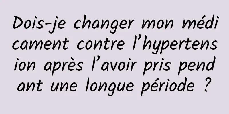 Dois-je changer mon médicament contre l’hypertension après l’avoir pris pendant une longue période ?