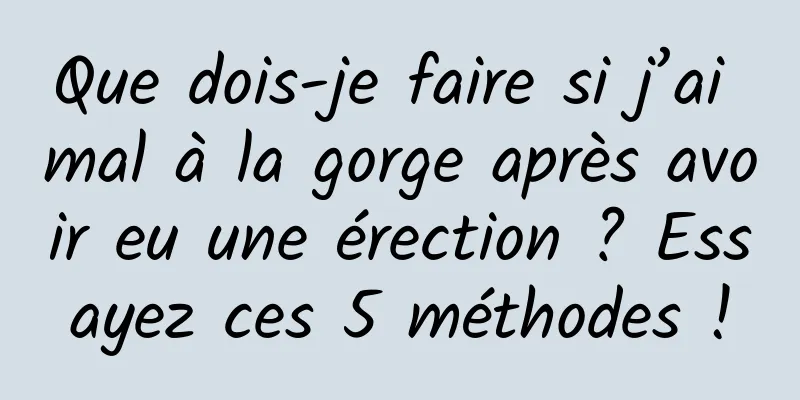 Que dois-je faire si j’ai mal à la gorge après avoir eu une érection ? Essayez ces 5 méthodes !