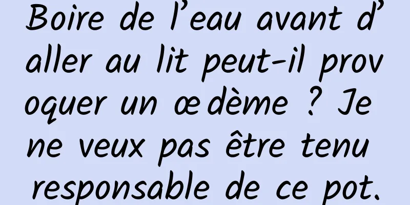 Boire de l’eau avant d’aller au lit peut-il provoquer un œdème ? Je ne veux pas être tenu responsable de ce pot.