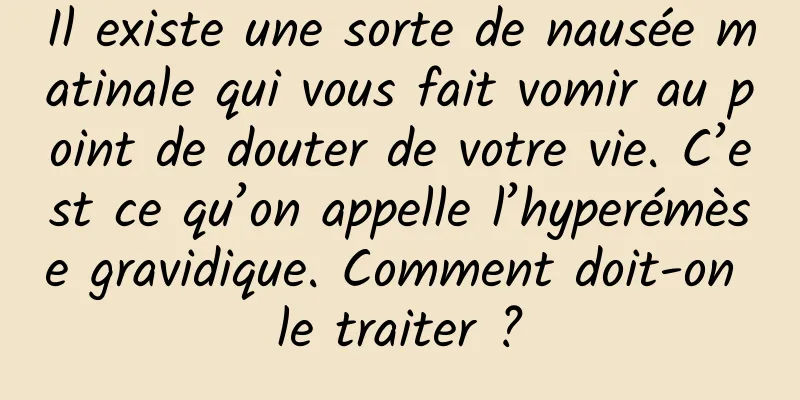 Il existe une sorte de nausée matinale qui vous fait vomir au point de douter de votre vie. C’est ce qu’on appelle l’hyperémèse gravidique. Comment doit-on le traiter ?