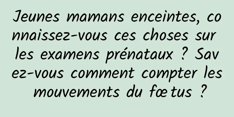 Jeunes mamans enceintes, connaissez-vous ces choses sur les examens prénataux ? Savez-vous comment compter les mouvements du fœtus ?