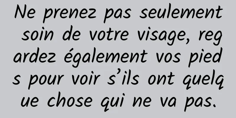 Ne prenez pas seulement soin de votre visage, regardez également vos pieds pour voir s’ils ont quelque chose qui ne va pas.