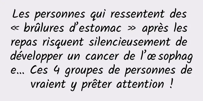 Les personnes qui ressentent des « brûlures d’estomac » après les repas risquent silencieusement de développer un cancer de l’œsophage… Ces 4 groupes de personnes devraient y prêter attention !