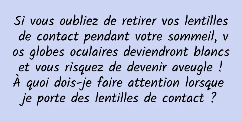 Si vous oubliez de retirer vos lentilles de contact pendant votre sommeil, vos globes oculaires deviendront blancs et vous risquez de devenir aveugle ! À quoi dois-je faire attention lorsque je porte des lentilles de contact ?