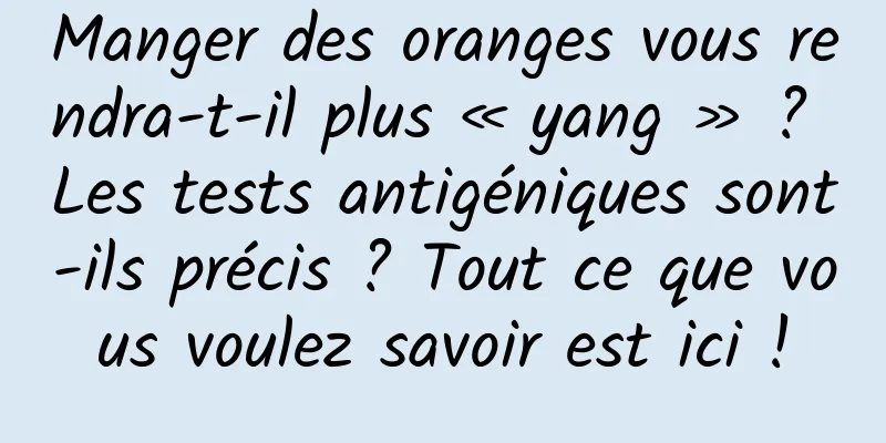 Manger des oranges vous rendra-t-il plus « yang » ? Les tests antigéniques sont-ils précis ? Tout ce que vous voulez savoir est ici !