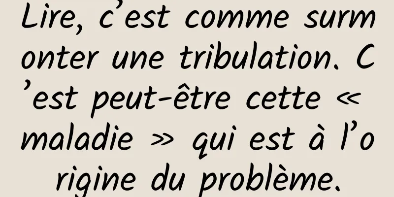Lire, c’est comme surmonter une tribulation. C’est peut-être cette « maladie » qui est à l’origine du problème.