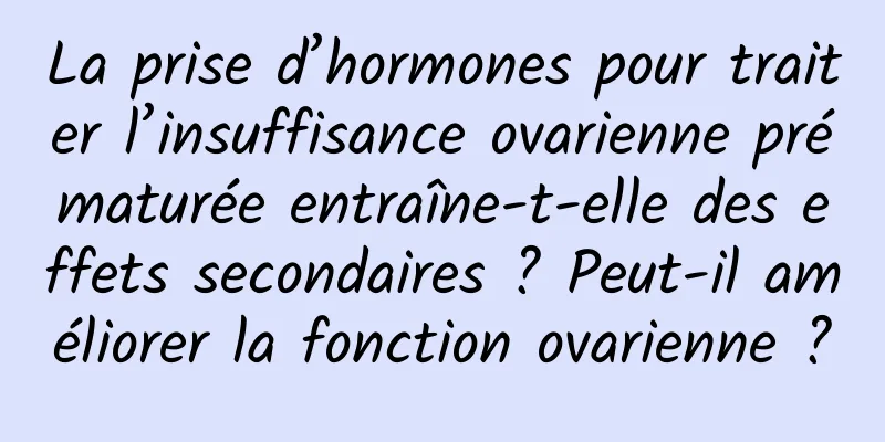 La prise d’hormones pour traiter l’insuffisance ovarienne prématurée entraîne-t-elle des effets secondaires ? Peut-il améliorer la fonction ovarienne ?