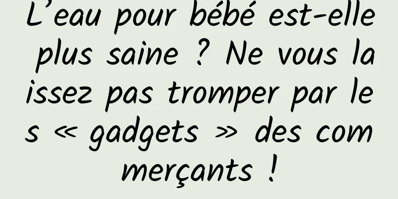 L’eau pour bébé est-elle plus saine ? Ne vous laissez pas tromper par les « gadgets » des commerçants !