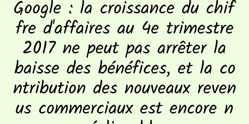 Google : la croissance du chiffre d'affaires au 4e trimestre 2017 ne peut pas arrêter la baisse des bénéfices, et la contribution des nouveaux revenus commerciaux est encore négligeable