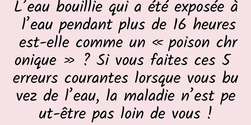 L’eau bouillie qui a été exposée à l’eau pendant plus de 16 heures est-elle comme un « poison chronique » ? Si vous faites ces 5 erreurs courantes lorsque vous buvez de l’eau, la maladie n’est peut-être pas loin de vous !