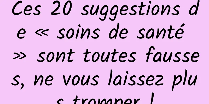 Ces 20 suggestions de « soins de santé » sont toutes fausses, ne vous laissez plus tromper !
