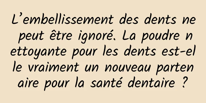 L’embellissement des dents ne peut être ignoré. La poudre nettoyante pour les dents est-elle vraiment un nouveau partenaire pour la santé dentaire ?