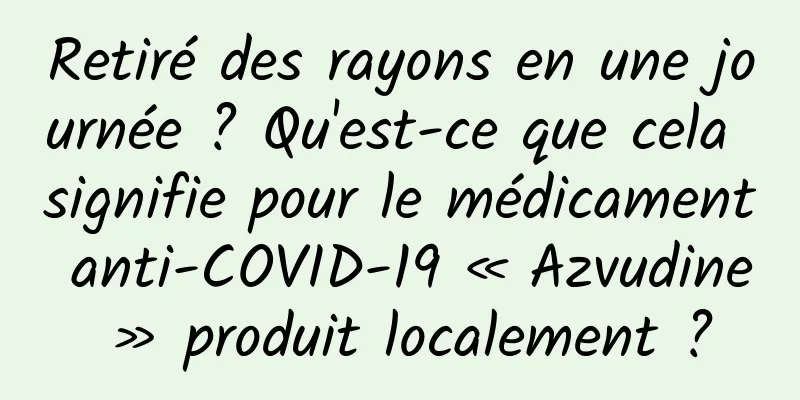 Retiré des rayons en une journée ? Qu'est-ce que cela signifie pour le médicament anti-COVID-19 « Azvudine » produit localement ?