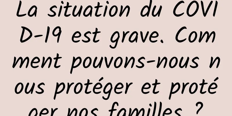 La situation du COVID-19 est grave. Comment pouvons-nous nous protéger et protéger nos familles ?