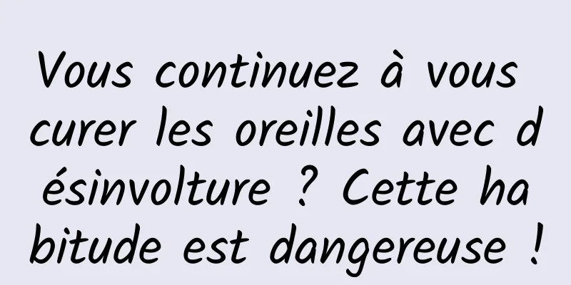 Vous continuez à vous curer les oreilles avec désinvolture ? Cette habitude est dangereuse !
