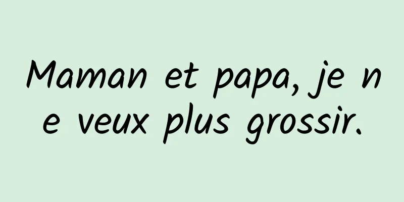 Maman et papa, je ne veux plus grossir.