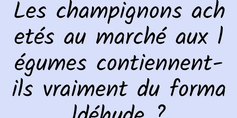 Les champignons achetés au marché aux légumes contiennent-ils vraiment du formaldéhyde ?