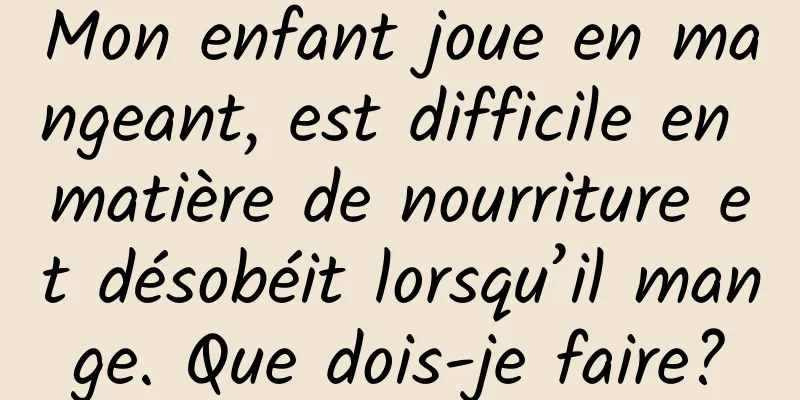 Mon enfant joue en mangeant, est difficile en matière de nourriture et désobéit lorsqu’il mange. Que dois-je faire?