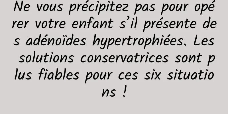 Ne vous précipitez pas pour opérer votre enfant s’il présente des adénoïdes hypertrophiées. Les solutions conservatrices sont plus fiables pour ces six situations !
