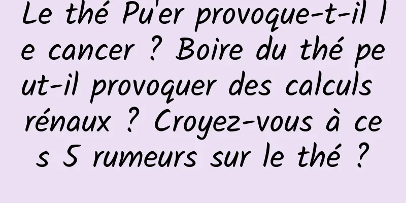 Le thé Pu'er provoque-t-il le cancer ? Boire du thé peut-il provoquer des calculs rénaux ? Croyez-vous à ces 5 rumeurs sur le thé ?