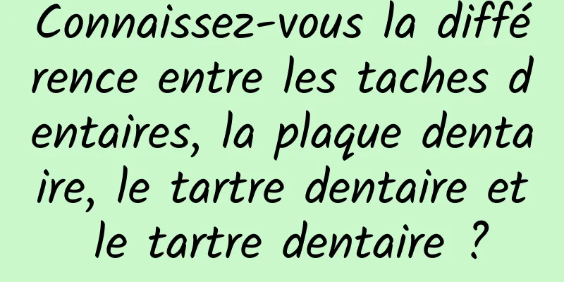 Connaissez-vous la différence entre les taches dentaires, la plaque dentaire, le tartre dentaire et le tartre dentaire ?