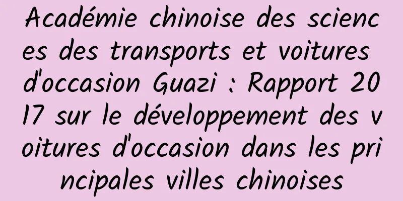 Académie chinoise des sciences des transports et voitures d'occasion Guazi : Rapport 2017 sur le développement des voitures d'occasion dans les principales villes chinoises
