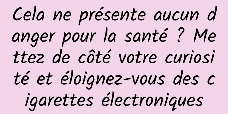 Cela ne présente aucun danger pour la santé ? Mettez de côté votre curiosité et éloignez-vous des cigarettes électroniques