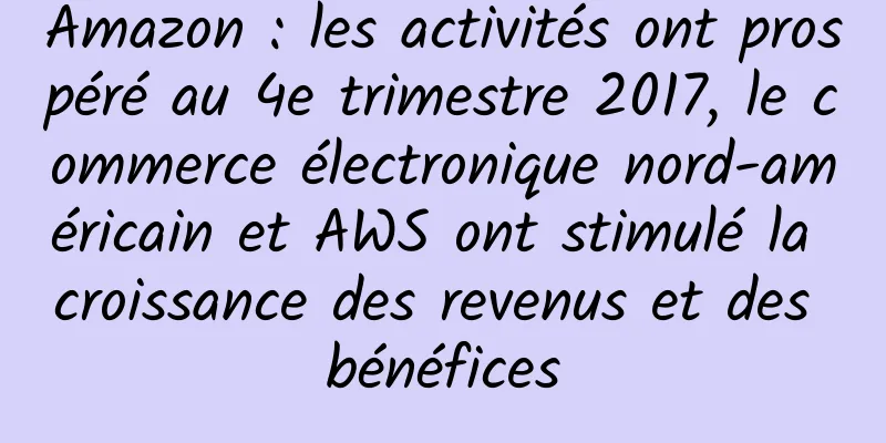 Amazon : les activités ont prospéré au 4e trimestre 2017, le commerce électronique nord-américain et AWS ont stimulé la croissance des revenus et des bénéfices
