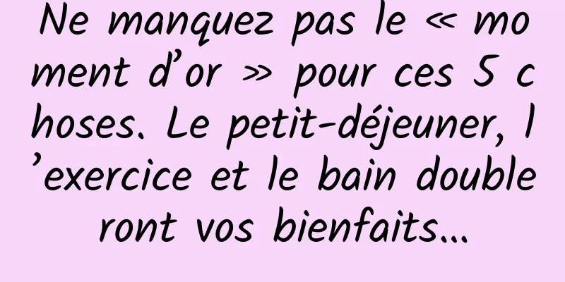 Ne manquez pas le « moment d’or » pour ces 5 choses. Le petit-déjeuner, l’exercice et le bain doubleront vos bienfaits…