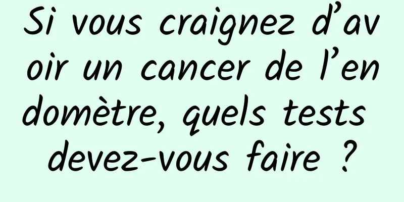 Si vous craignez d’avoir un cancer de l’endomètre, quels tests devez-vous faire ?