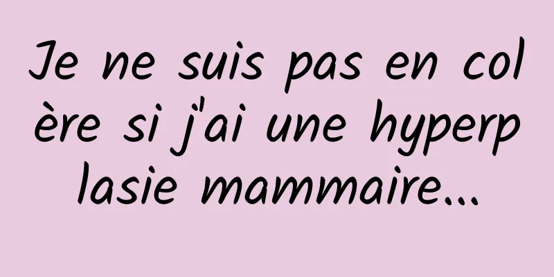 Je ne suis pas en colère si j'ai une hyperplasie mammaire...