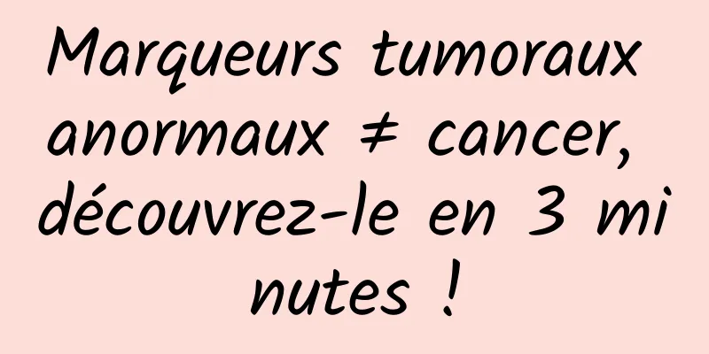 Marqueurs tumoraux anormaux ≠ cancer, découvrez-le en 3 minutes !
