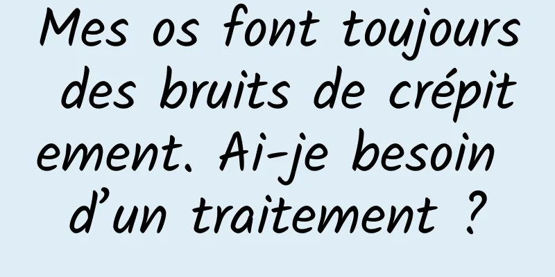 Mes os font toujours des bruits de crépitement. Ai-je besoin d’un traitement ?
