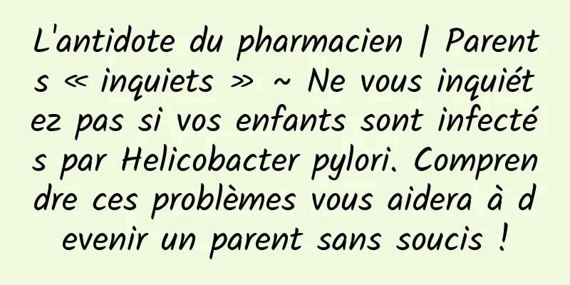 L'antidote du pharmacien | Parents « inquiets » ~ Ne vous inquiétez pas si vos enfants sont infectés par Helicobacter pylori. Comprendre ces problèmes vous aidera à devenir un parent sans soucis !
