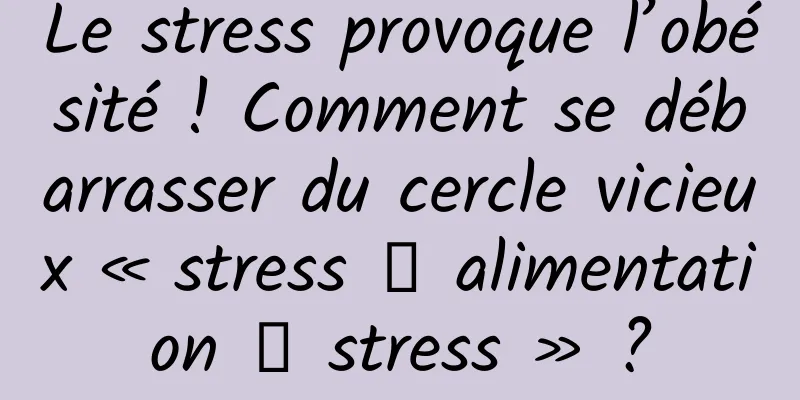 Le stress provoque l’obésité ! Comment se débarrasser du cercle vicieux « stress → alimentation → stress » ?