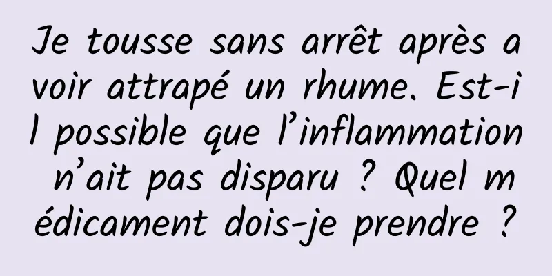 Je tousse sans arrêt après avoir attrapé un rhume. Est-il possible que l’inflammation n’ait pas disparu ? Quel médicament dois-je prendre ?