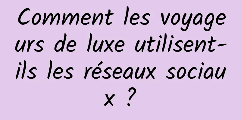 Comment les voyageurs de luxe utilisent-ils les réseaux sociaux ?