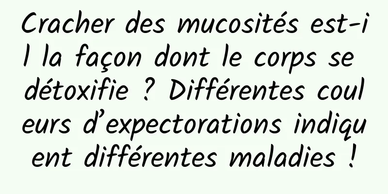 Cracher des mucosités est-il la façon dont le corps se détoxifie ? Différentes couleurs d’expectorations indiquent différentes maladies !