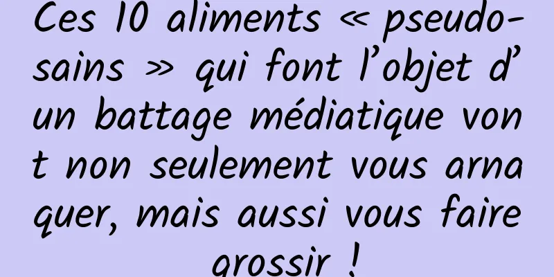 Ces 10 aliments « pseudo-sains » qui font l’objet d’un battage médiatique vont non seulement vous arnaquer, mais aussi vous faire grossir !