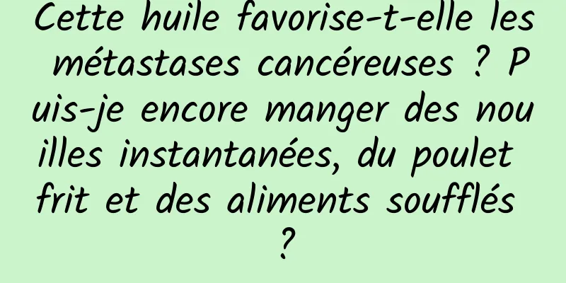 Cette huile favorise-t-elle les métastases cancéreuses ? Puis-je encore manger des nouilles instantanées, du poulet frit et des aliments soufflés ?